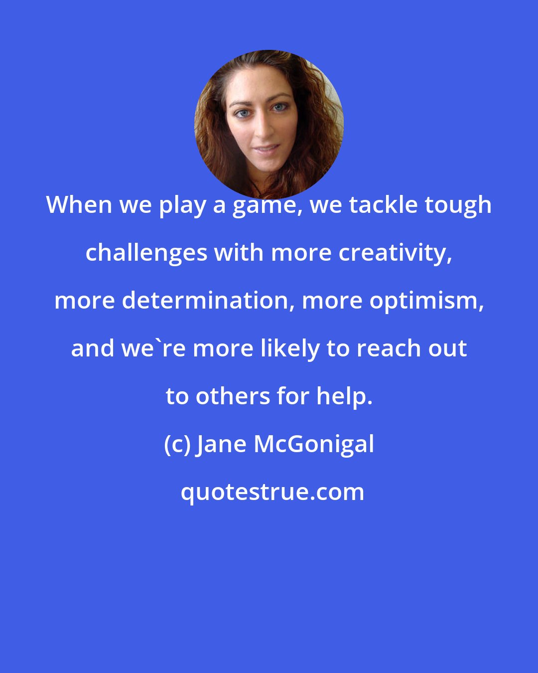 Jane McGonigal: When we play a game, we tackle tough challenges with more creativity, more determination, more optimism, and we're more likely to reach out to others for help.