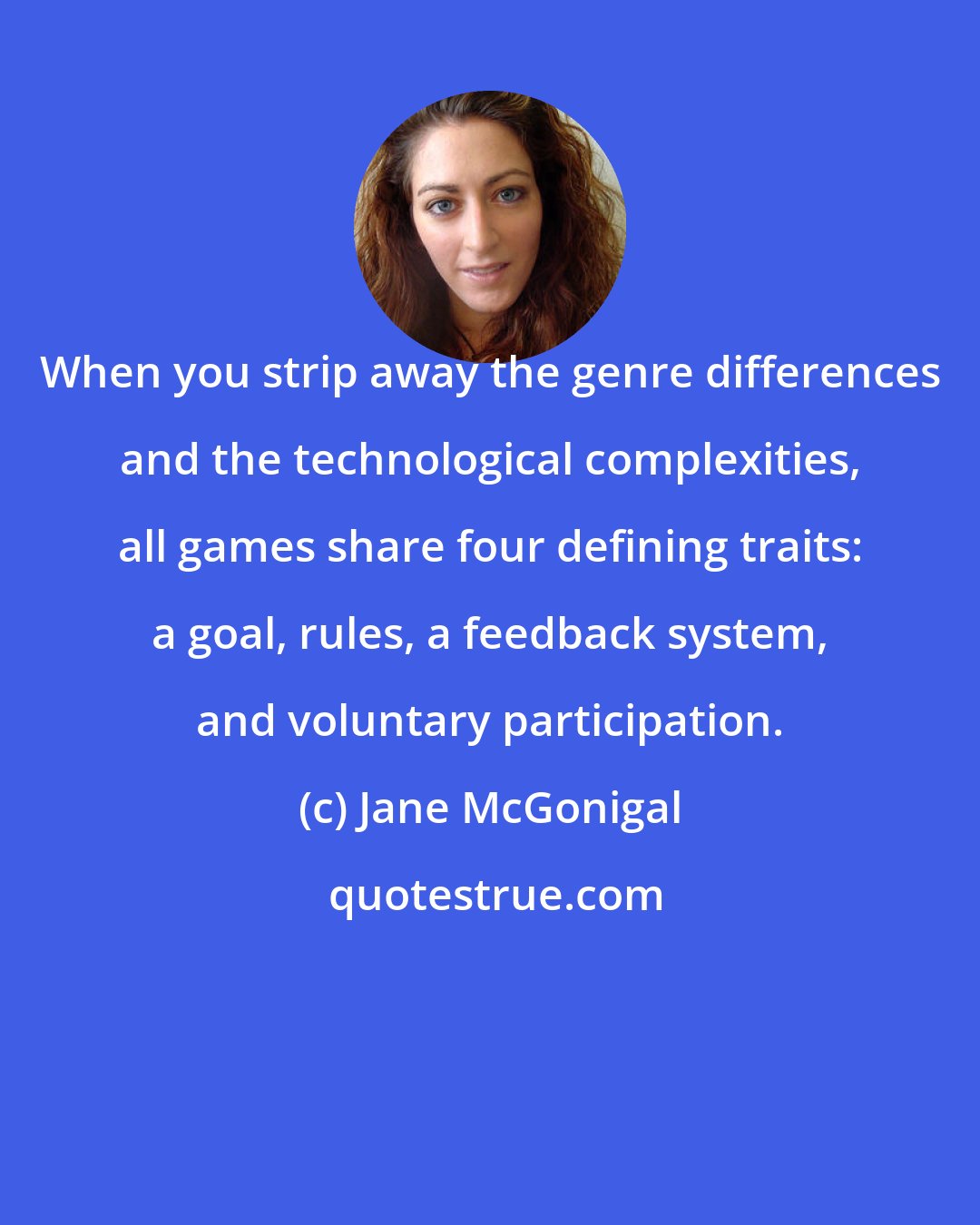 Jane McGonigal: When you strip away the genre differences and the technological complexities, all games share four defining traits: a goal, rules, a feedback system, and voluntary participation.