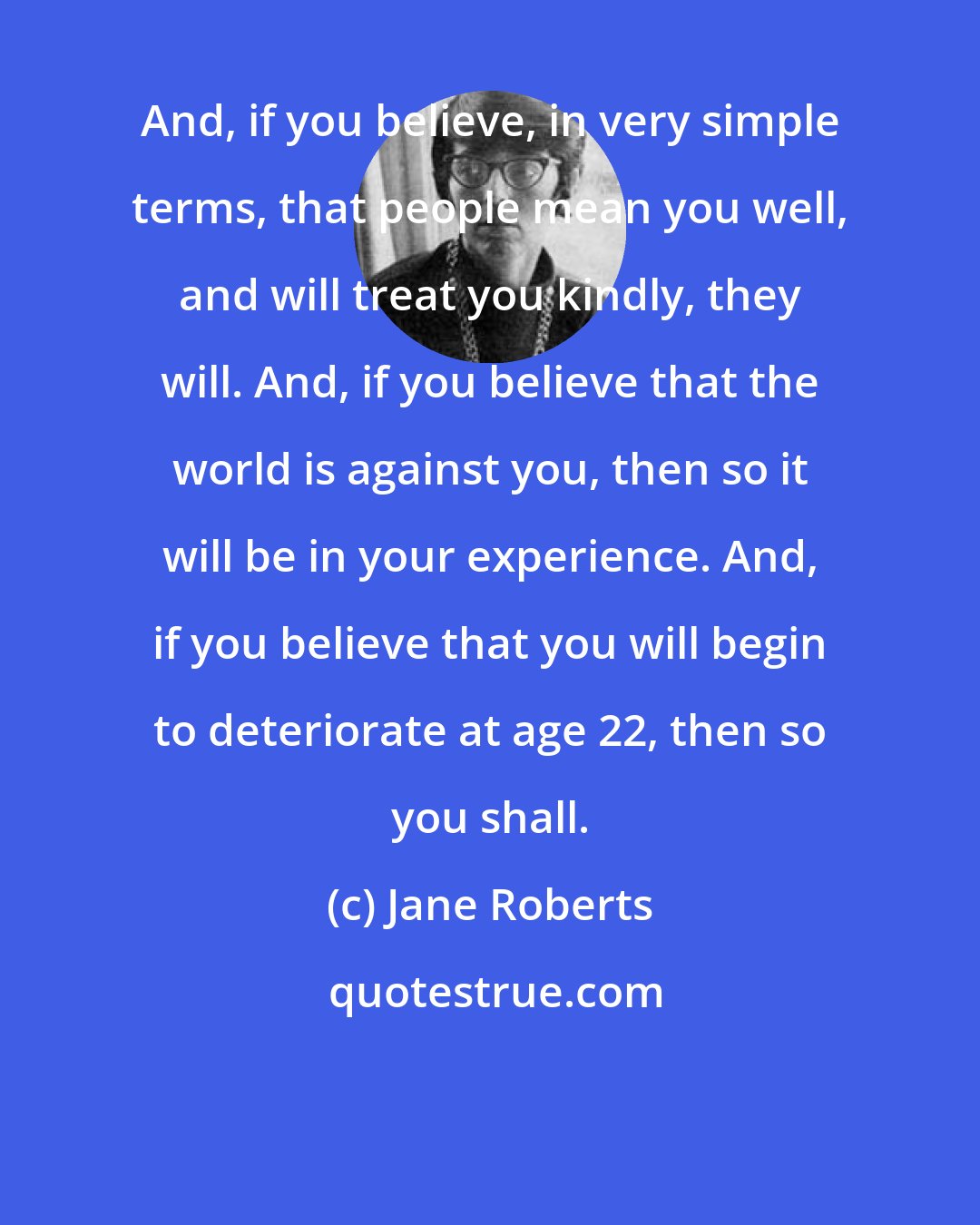 Jane Roberts: And, if you believe, in very simple terms, that people mean you well, and will treat you kindly, they will. And, if you believe that the world is against you, then so it will be in your experience. And, if you believe that you will begin to deteriorate at age 22, then so you shall.