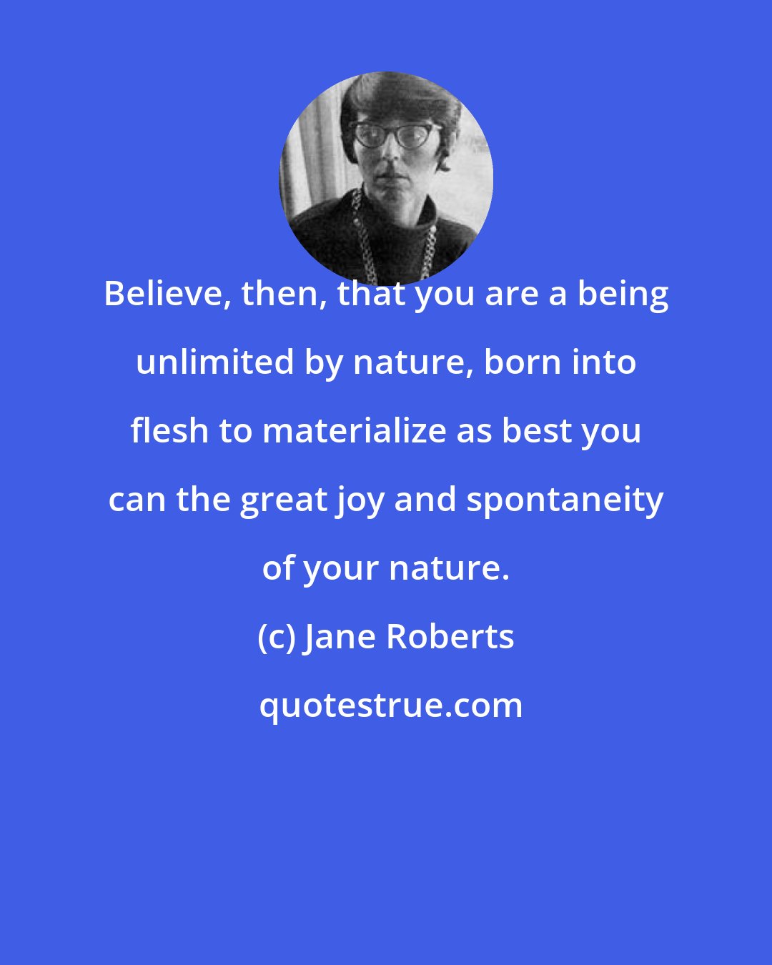 Jane Roberts: Believe, then, that you are a being unlimited by nature, born into flesh to materialize as best you can the great joy and spontaneity of your nature.