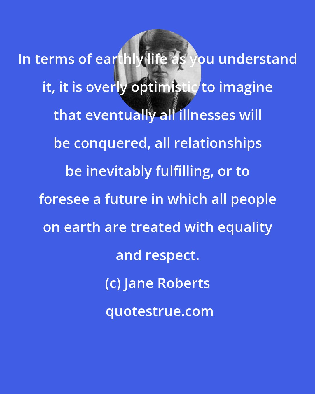 Jane Roberts: In terms of earthly life as you understand it, it is overly optimistic to imagine that eventually all illnesses will be conquered, all relationships be inevitably fulfilling, or to foresee a future in which all people on earth are treated with equality and respect.