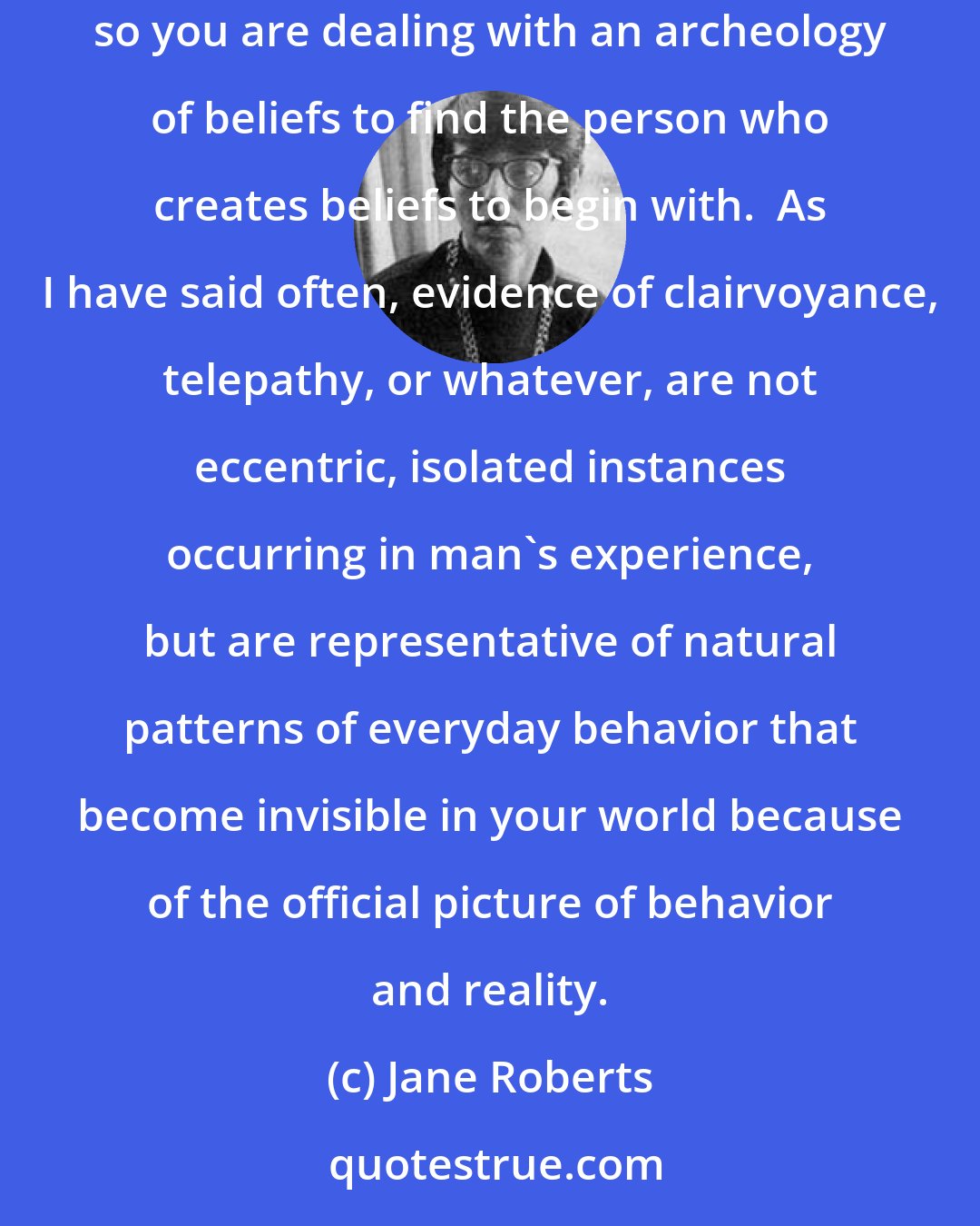 Jane Roberts: SETH said: The natural person is to be found, now, not in the past or in the present, but beneath layers and layers of official beliefs, so you are dealing with an archeology of beliefs to find the person who creates beliefs to begin with.  As I have said often, evidence of clairvoyance, telepathy, or whatever, are not eccentric, isolated instances occurring in man's experience, but are representative of natural patterns of everyday behavior that become invisible in your world because of the official picture of behavior and reality.