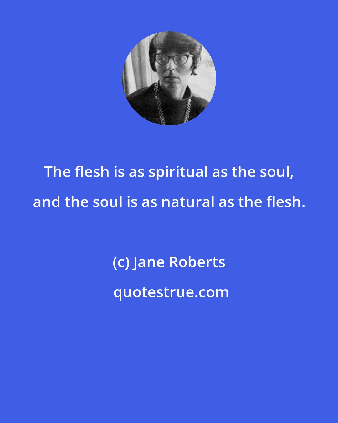Jane Roberts: The flesh is as spiritual as the soul, and the soul is as natural as the flesh.