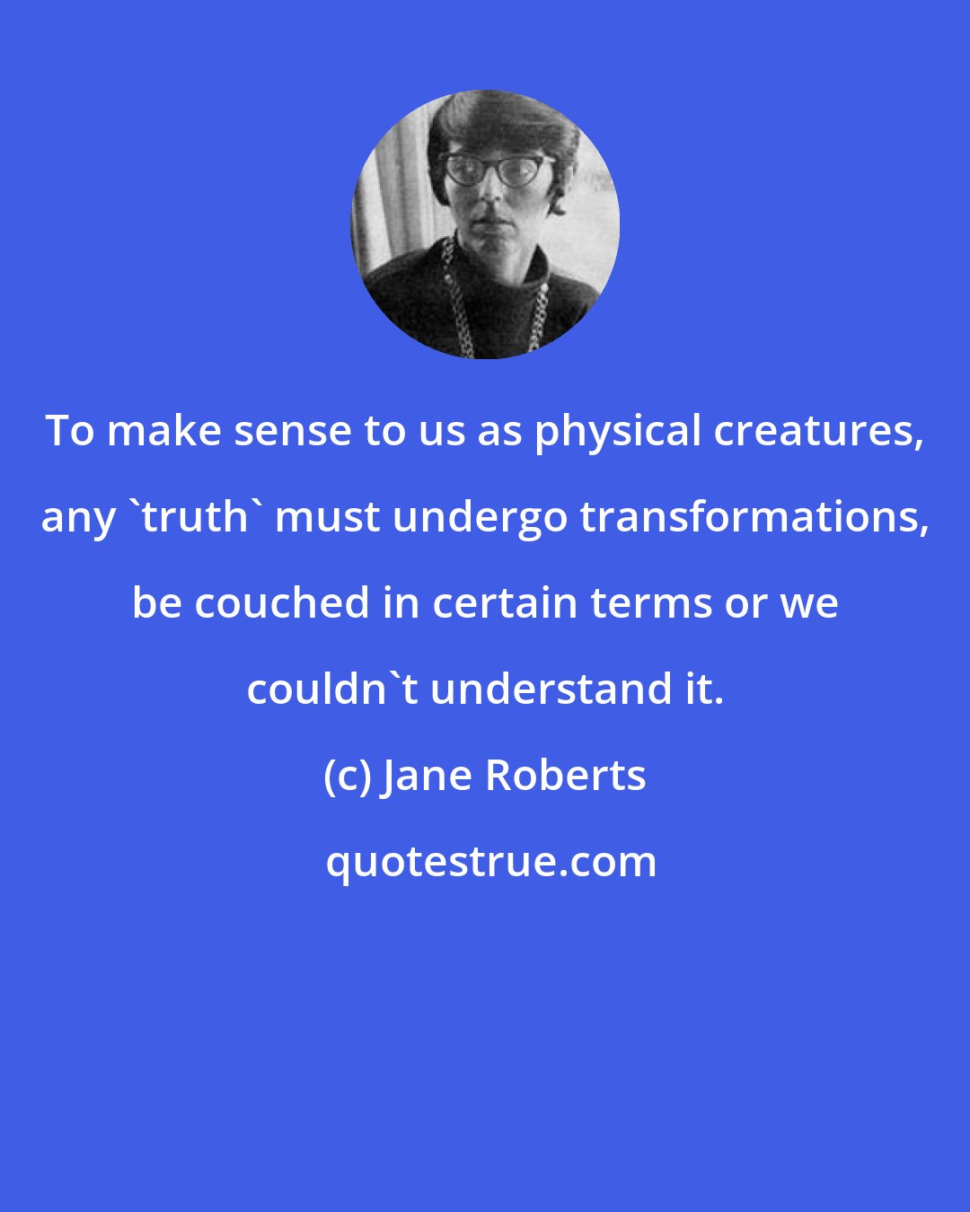 Jane Roberts: To make sense to us as physical creatures, any 'truth' must undergo transformations, be couched in certain terms or we couldn't understand it.