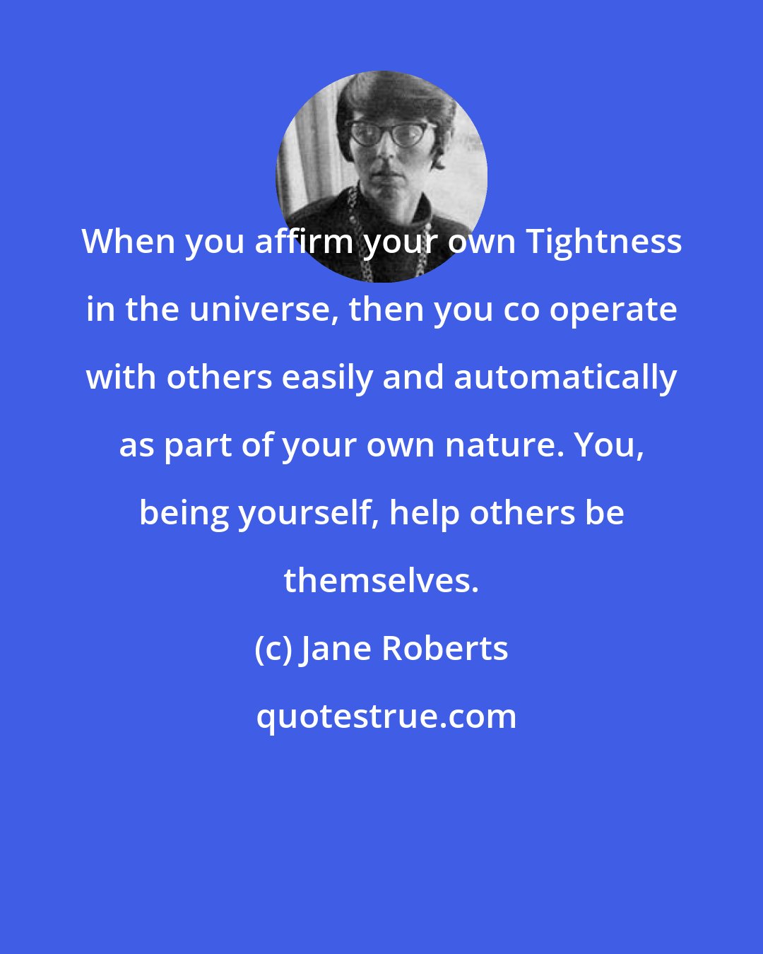 Jane Roberts: When you affirm your own Tightness in the universe, then you co operate with others easily and automatically as part of your own nature. You, being yourself, help others be themselves.