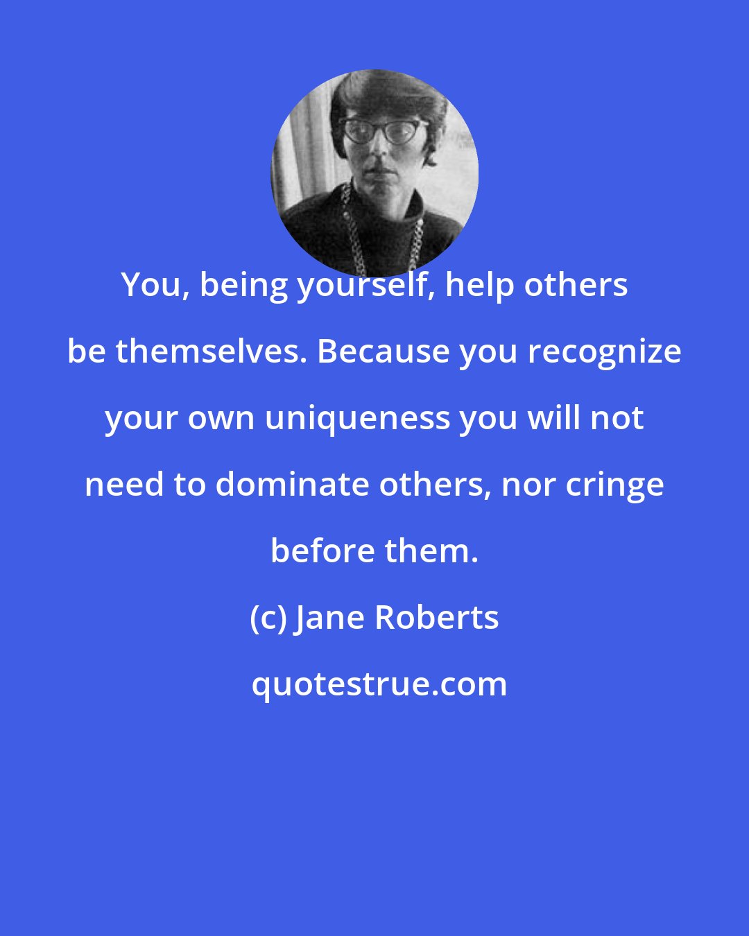 Jane Roberts: You, being yourself, help others be themselves. Because you recognize your own uniqueness you will not need to dominate others, nor cringe before them.