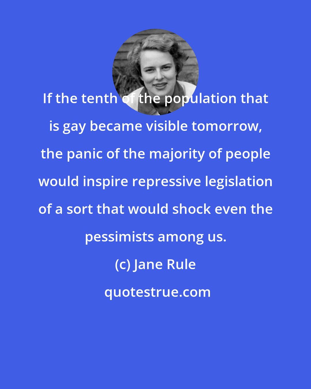 Jane Rule: If the tenth of the population that is gay became visible tomorrow, the panic of the majority of people would inspire repressive legislation of a sort that would shock even the pessimists among us.