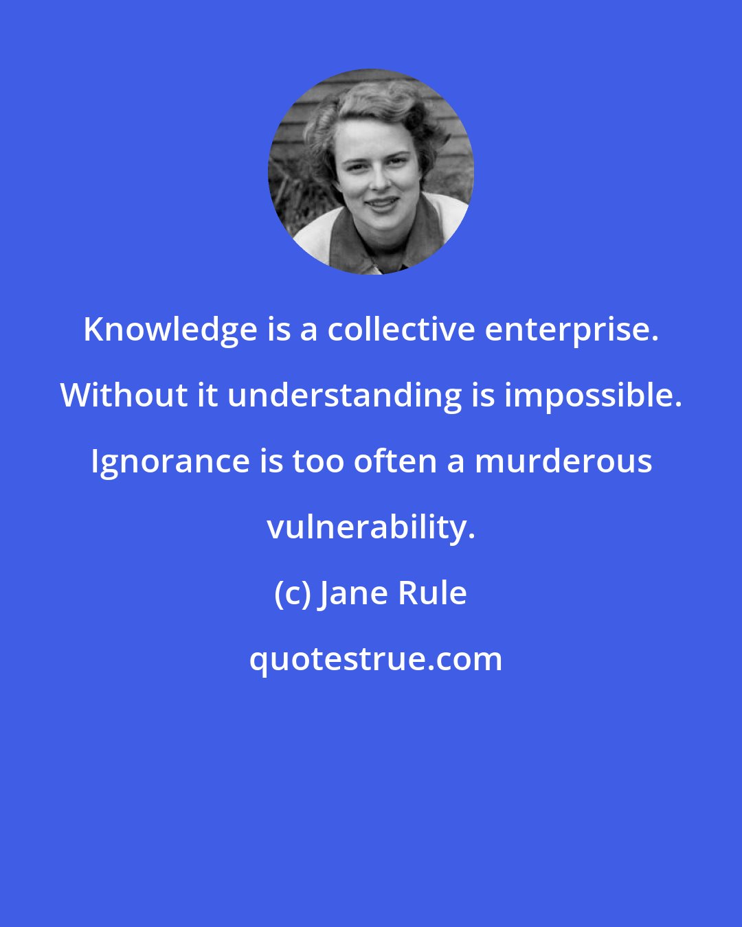 Jane Rule: Knowledge is a collective enterprise. Without it understanding is impossible. Ignorance is too often a murderous vulnerability.