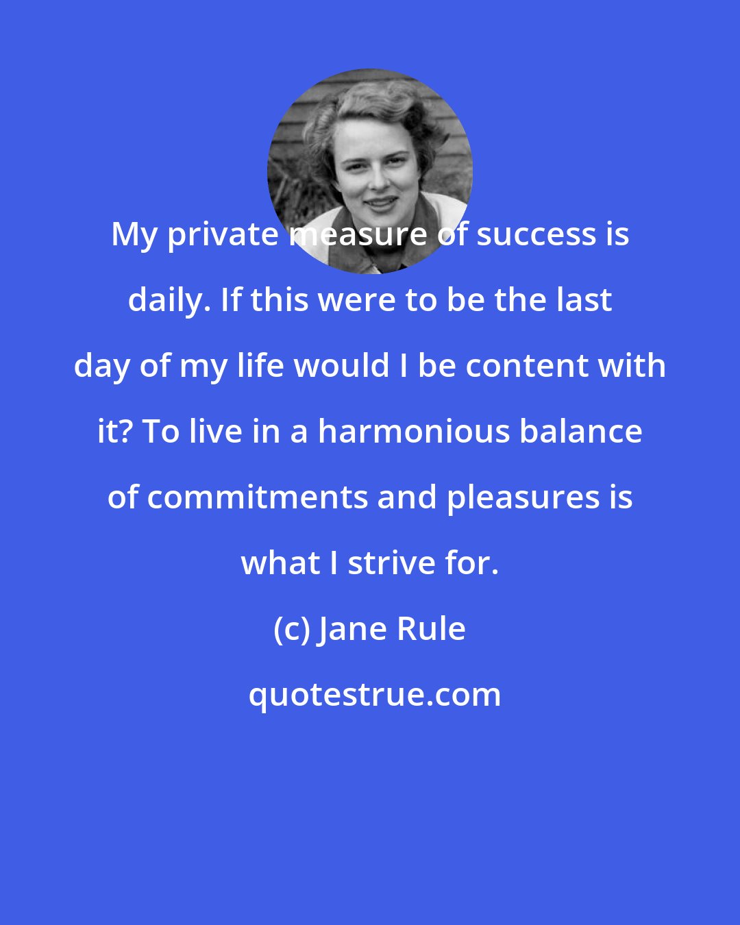 Jane Rule: My private measure of success is daily. If this were to be the last day of my life would I be content with it? To live in a harmonious balance of commitments and pleasures is what I strive for.