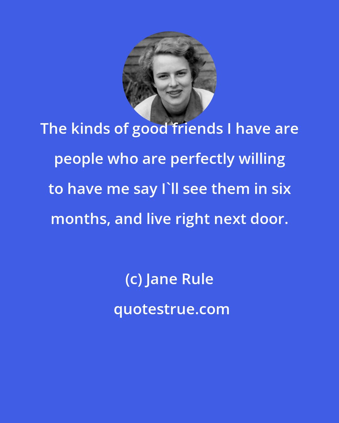 Jane Rule: The kinds of good friends I have are people who are perfectly willing to have me say I'll see them in six months, and live right next door.