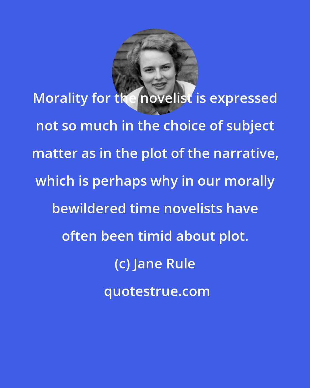 Jane Rule: Morality for the novelist is expressed not so much in the choice of subject matter as in the plot of the narrative, which is perhaps why in our morally bewildered time novelists have often been timid about plot.