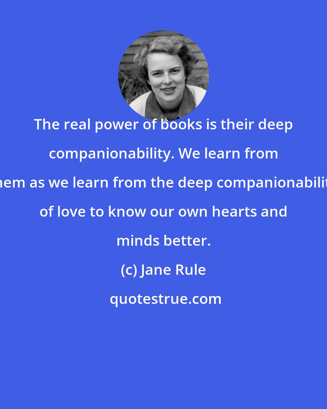 Jane Rule: The real power of books is their deep companionability. We learn from them as we learn from the deep companionability of love to know our own hearts and minds better.