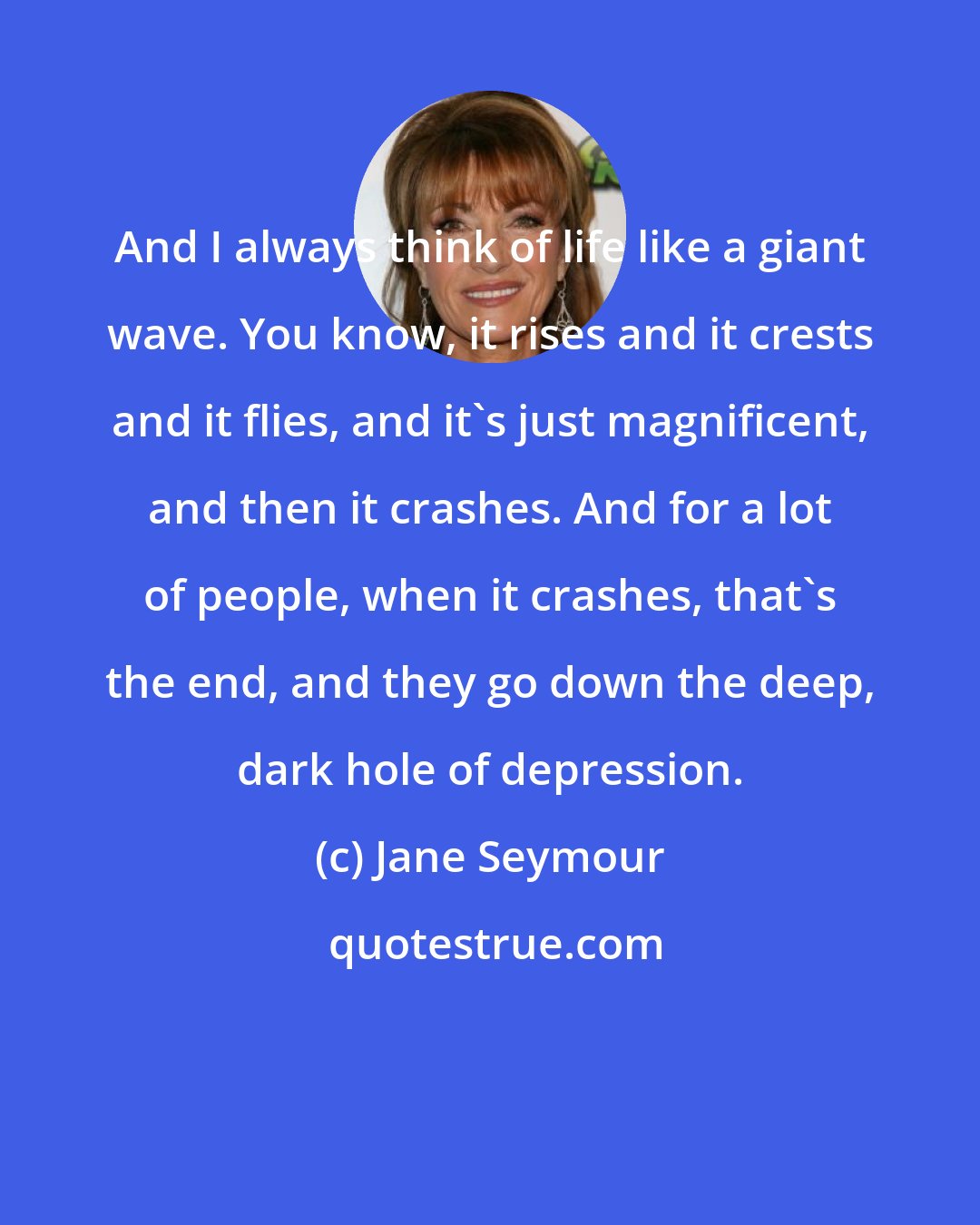Jane Seymour: And I always think of life like a giant wave. You know, it rises and it crests and it flies, and it's just magnificent, and then it crashes. And for a lot of people, when it crashes, that's the end, and they go down the deep, dark hole of depression.