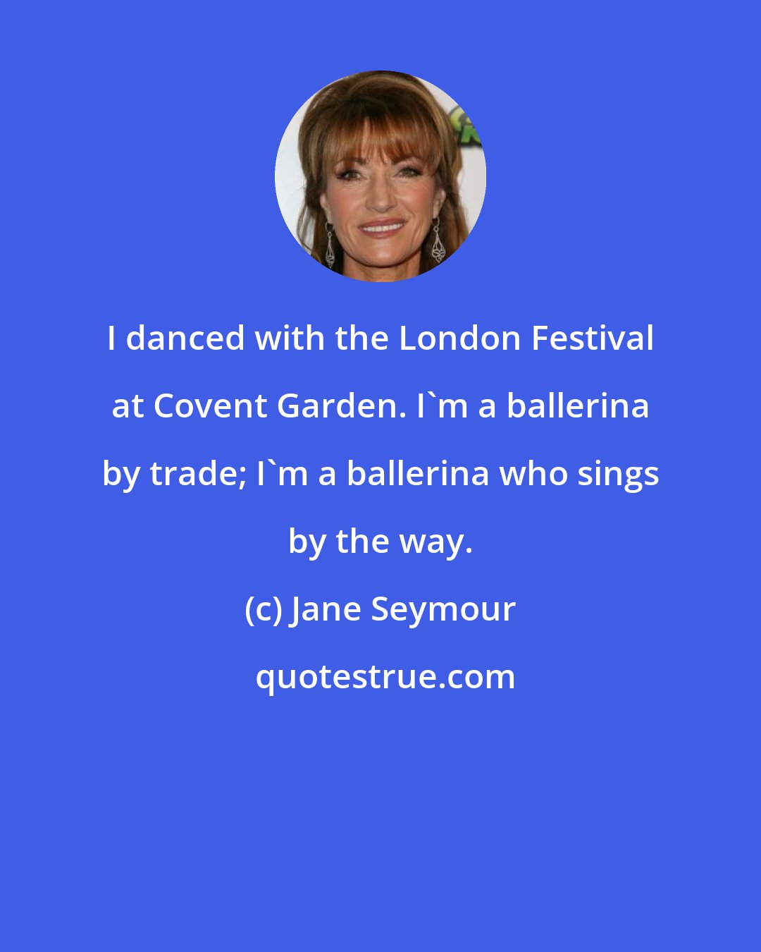 Jane Seymour: I danced with the London Festival at Covent Garden. I'm a ballerina by trade; I'm a ballerina who sings by the way.