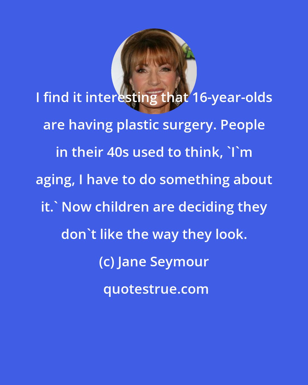 Jane Seymour: I find it interesting that 16-year-olds are having plastic surgery. People in their 40s used to think, 'I'm aging, I have to do something about it.' Now children are deciding they don't like the way they look.