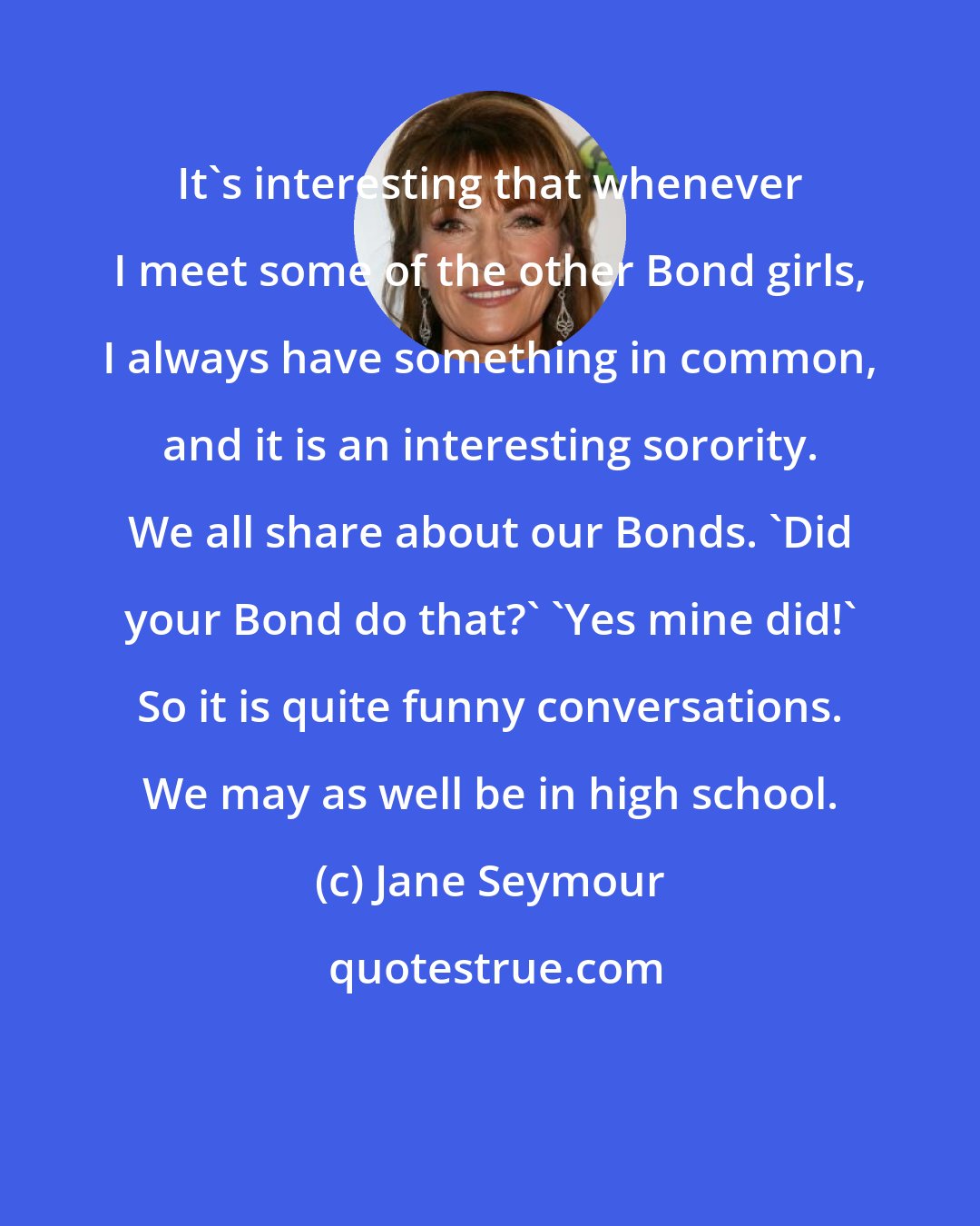 Jane Seymour: It's interesting that whenever I meet some of the other Bond girls, I always have something in common, and it is an interesting sorority. We all share about our Bonds. 'Did your Bond do that?' 'Yes mine did!' So it is quite funny conversations. We may as well be in high school.