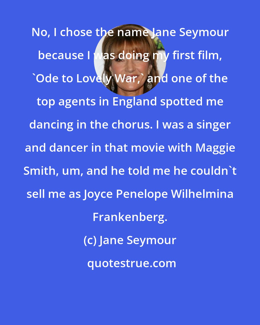Jane Seymour: No, I chose the name Jane Seymour because I was doing my first film, 'Ode to Lovely War,' and one of the top agents in England spotted me dancing in the chorus. I was a singer and dancer in that movie with Maggie Smith, um, and he told me he couldn't sell me as Joyce Penelope Wilhelmina Frankenberg.