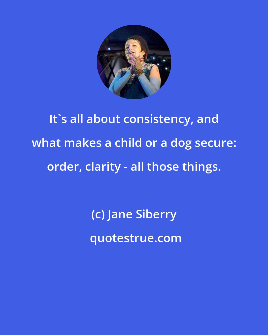 Jane Siberry: It's all about consistency, and what makes a child or a dog secure: order, clarity - all those things.