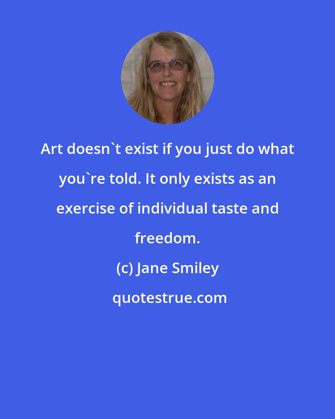 Jane Smiley: Art doesn't exist if you just do what you're told. It only exists as an exercise of individual taste and freedom.