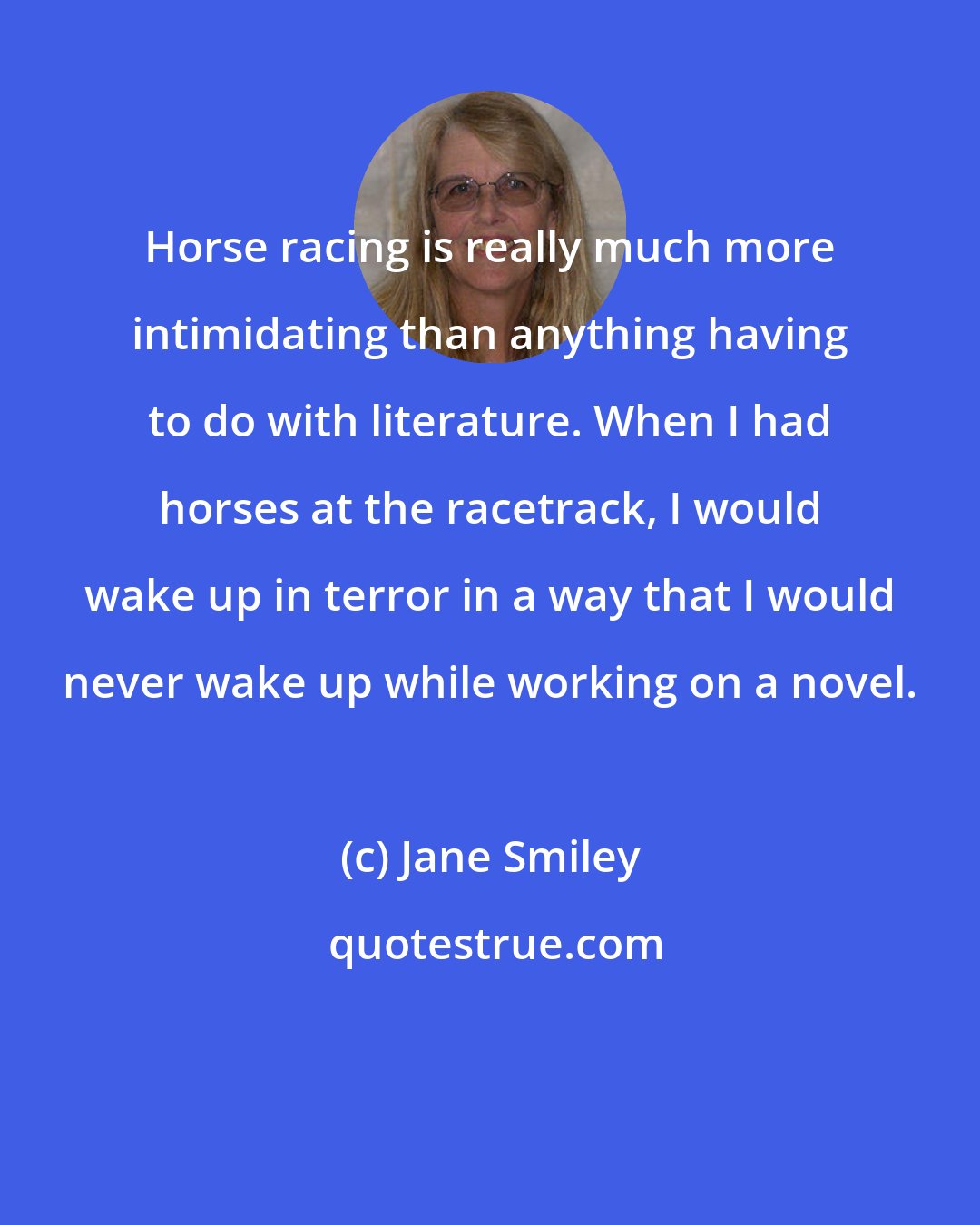 Jane Smiley: Horse racing is really much more intimidating than anything having to do with literature. When I had horses at the racetrack, I would wake up in terror in a way that I would never wake up while working on a novel.