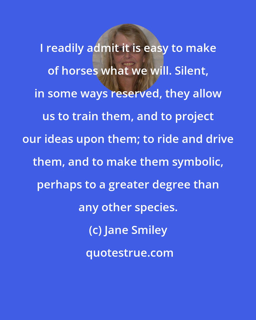 Jane Smiley: I readily admit it is easy to make of horses what we will. Silent, in some ways reserved, they allow us to train them, and to project our ideas upon them; to ride and drive them, and to make them symbolic, perhaps to a greater degree than any other species.