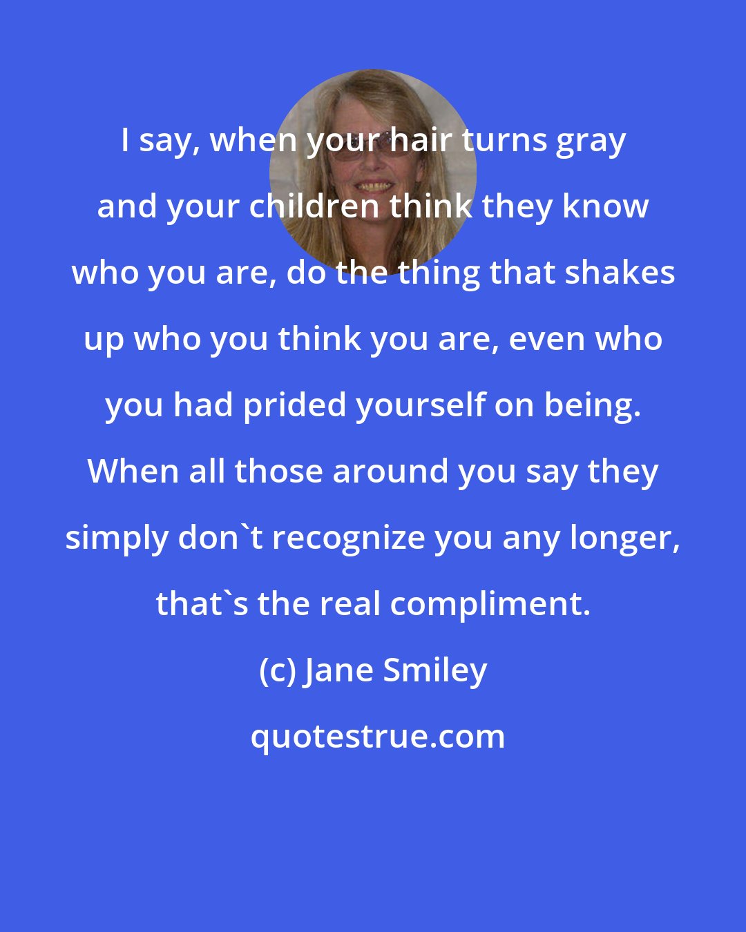 Jane Smiley: I say, when your hair turns gray and your children think they know who you are, do the thing that shakes up who you think you are, even who you had prided yourself on being. When all those around you say they simply don't recognize you any longer, that's the real compliment.