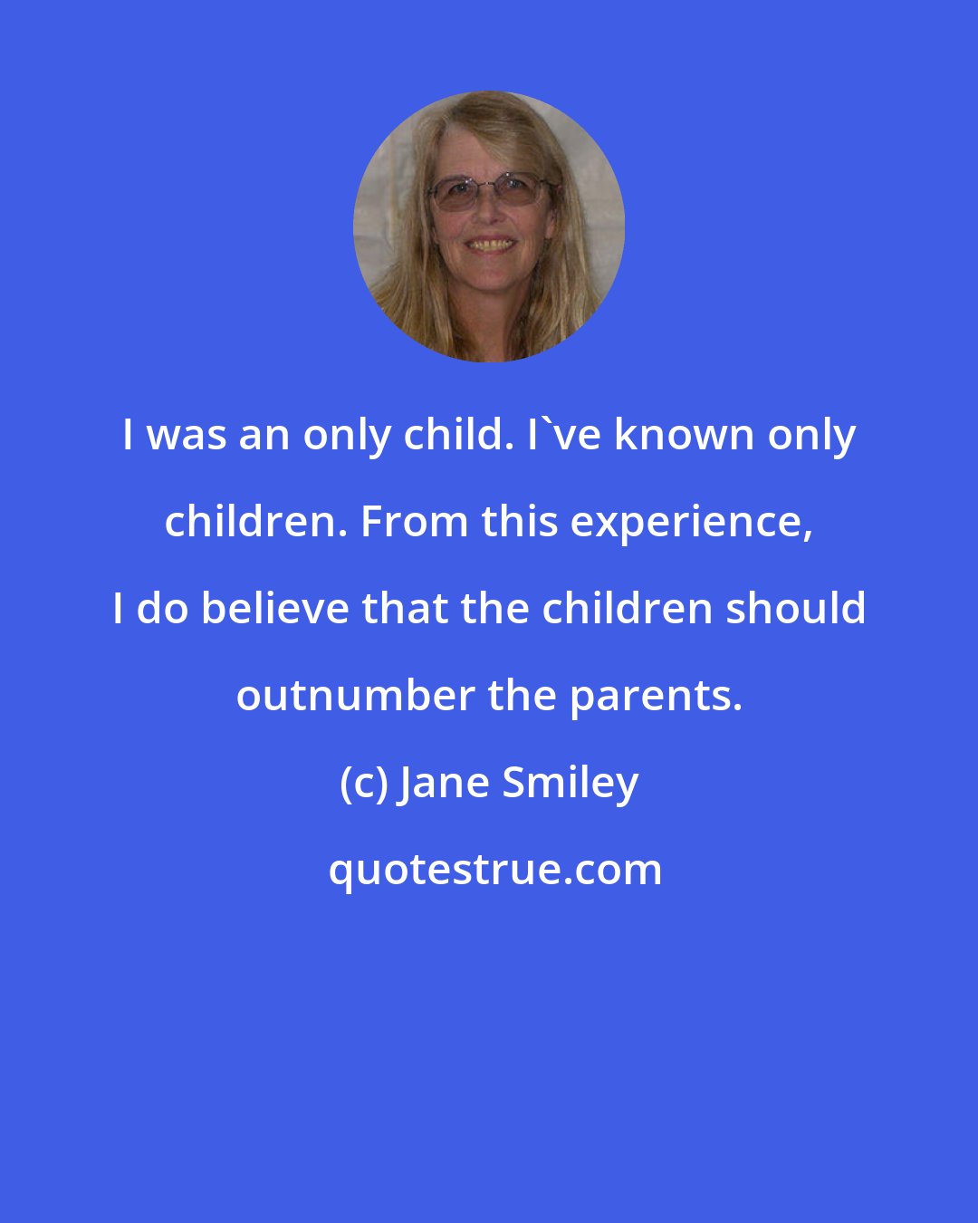 Jane Smiley: I was an only child. I've known only children. From this experience, I do believe that the children should outnumber the parents.