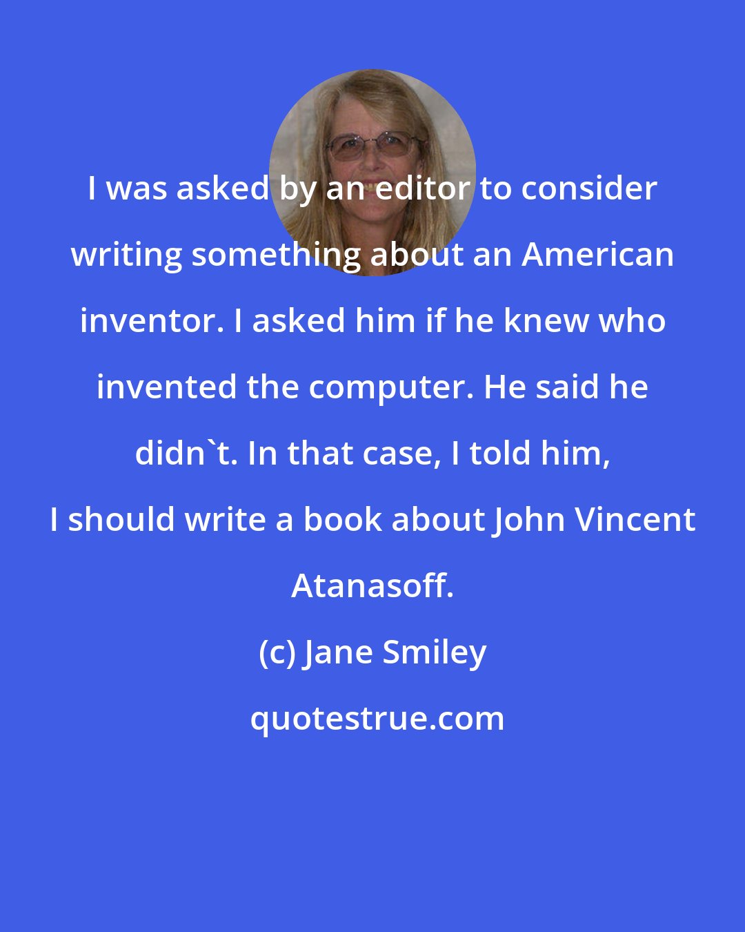 Jane Smiley: I was asked by an editor to consider writing something about an American inventor. I asked him if he knew who invented the computer. He said he didn't. In that case, I told him, I should write a book about John Vincent Atanasoff.