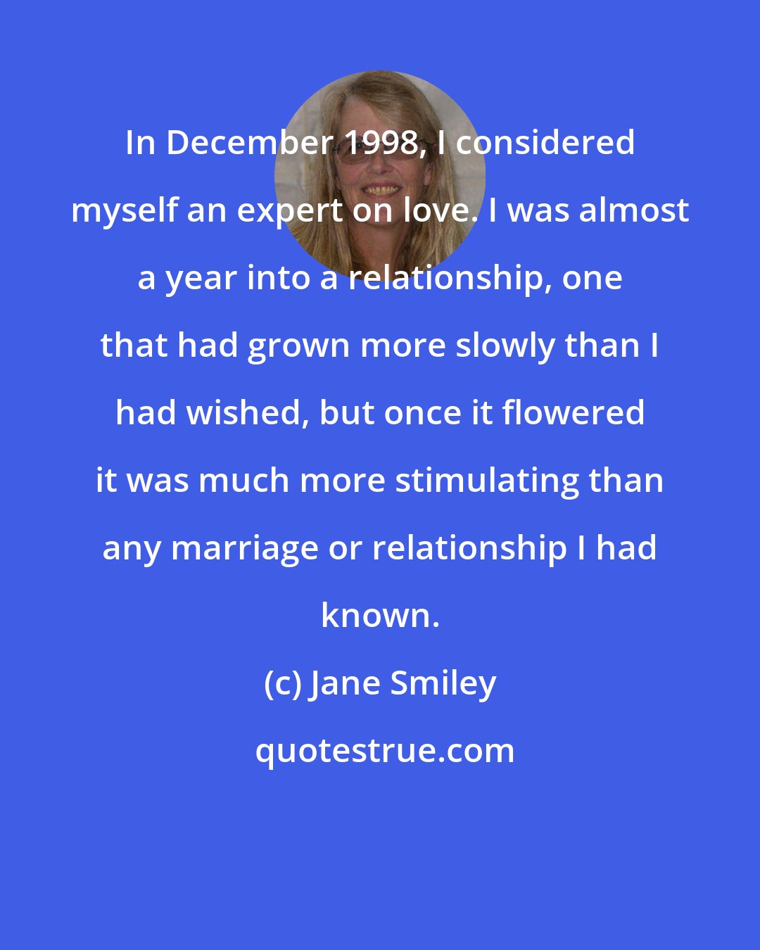 Jane Smiley: In December 1998, I considered myself an expert on love. I was almost a year into a relationship, one that had grown more slowly than I had wished, but once it flowered it was much more stimulating than any marriage or relationship I had known.