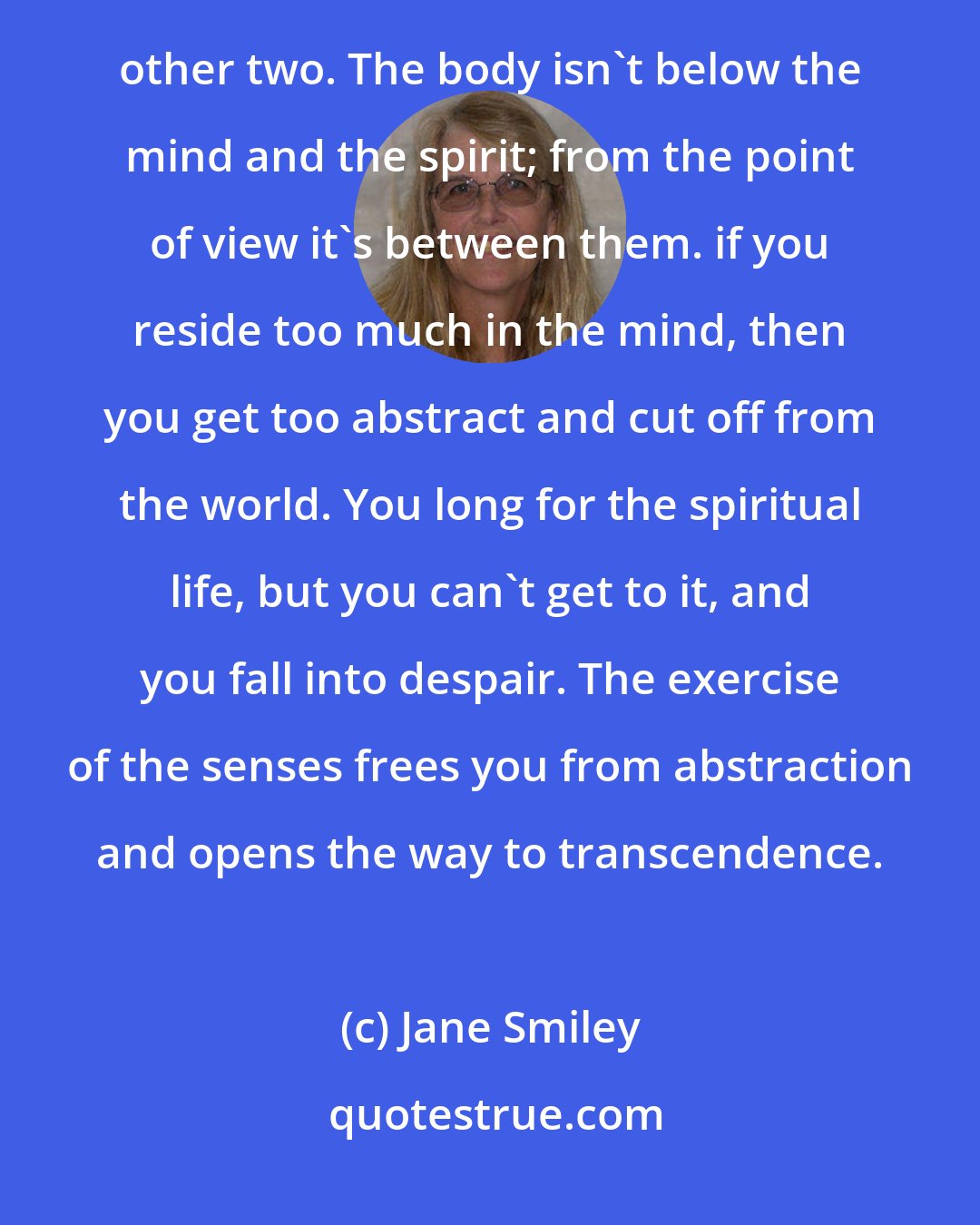 Jane Smiley: The body, the mind, and the spirit don't form a pyramid, they form a circle. Each of them runs into the other two. The body isn't below the mind and the spirit; from the point of view it's between them. if you reside too much in the mind, then you get too abstract and cut off from the world. You long for the spiritual life, but you can't get to it, and you fall into despair. The exercise of the senses frees you from abstraction and opens the way to transcendence.