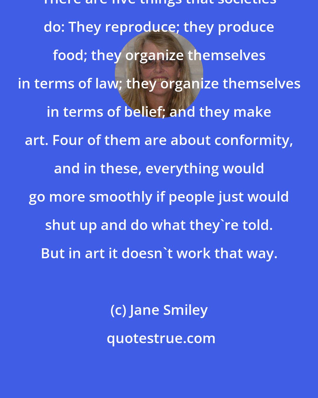 Jane Smiley: There are five things that societies do: They reproduce; they produce food; they organize themselves in terms of law; they organize themselves in terms of belief; and they make art. Four of them are about conformity, and in these, everything would go more smoothly if people just would shut up and do what they're told. But in art it doesn't work that way.