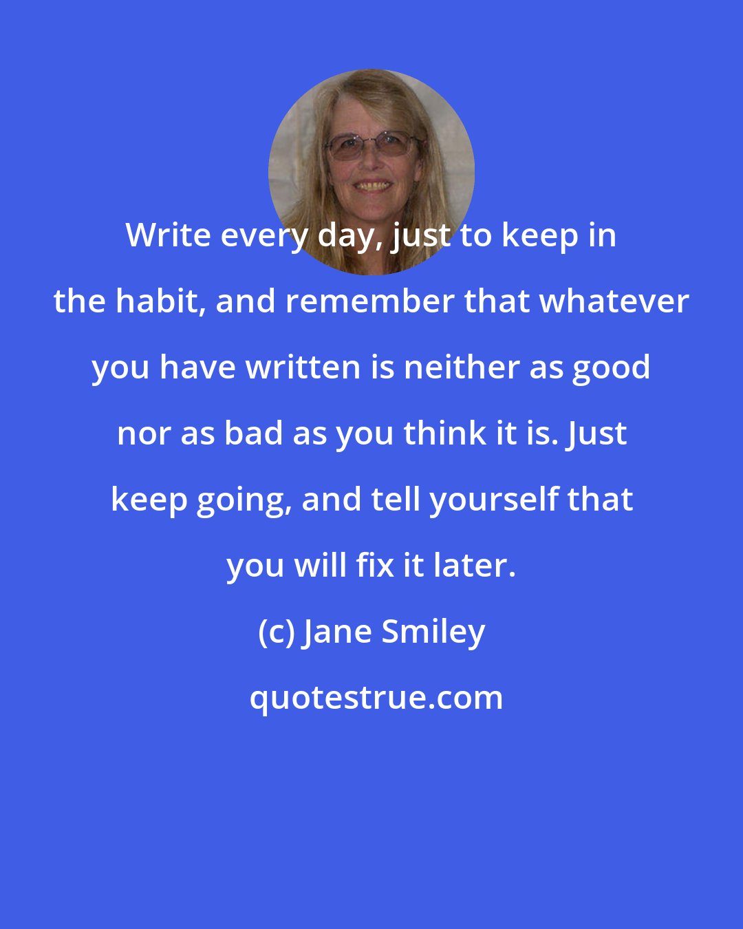 Jane Smiley: Write every day, just to keep in the habit, and remember that whatever you have written is neither as good nor as bad as you think it is. Just keep going, and tell yourself that you will fix it later.