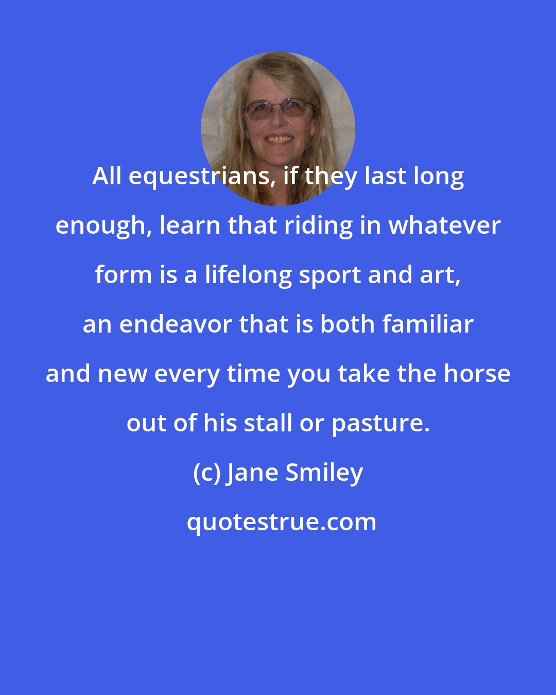 Jane Smiley: All equestrians, if they last long enough, learn that riding in whatever form is a lifelong sport and art, an endeavor that is both familiar and new every time you take the horse out of his stall or pasture.