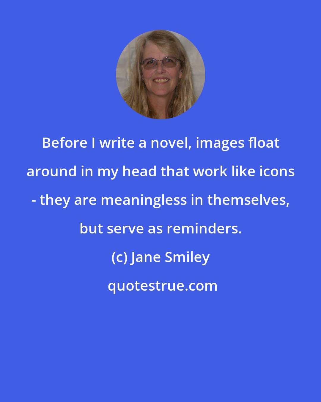 Jane Smiley: Before I write a novel, images float around in my head that work like icons - they are meaningless in themselves, but serve as reminders.