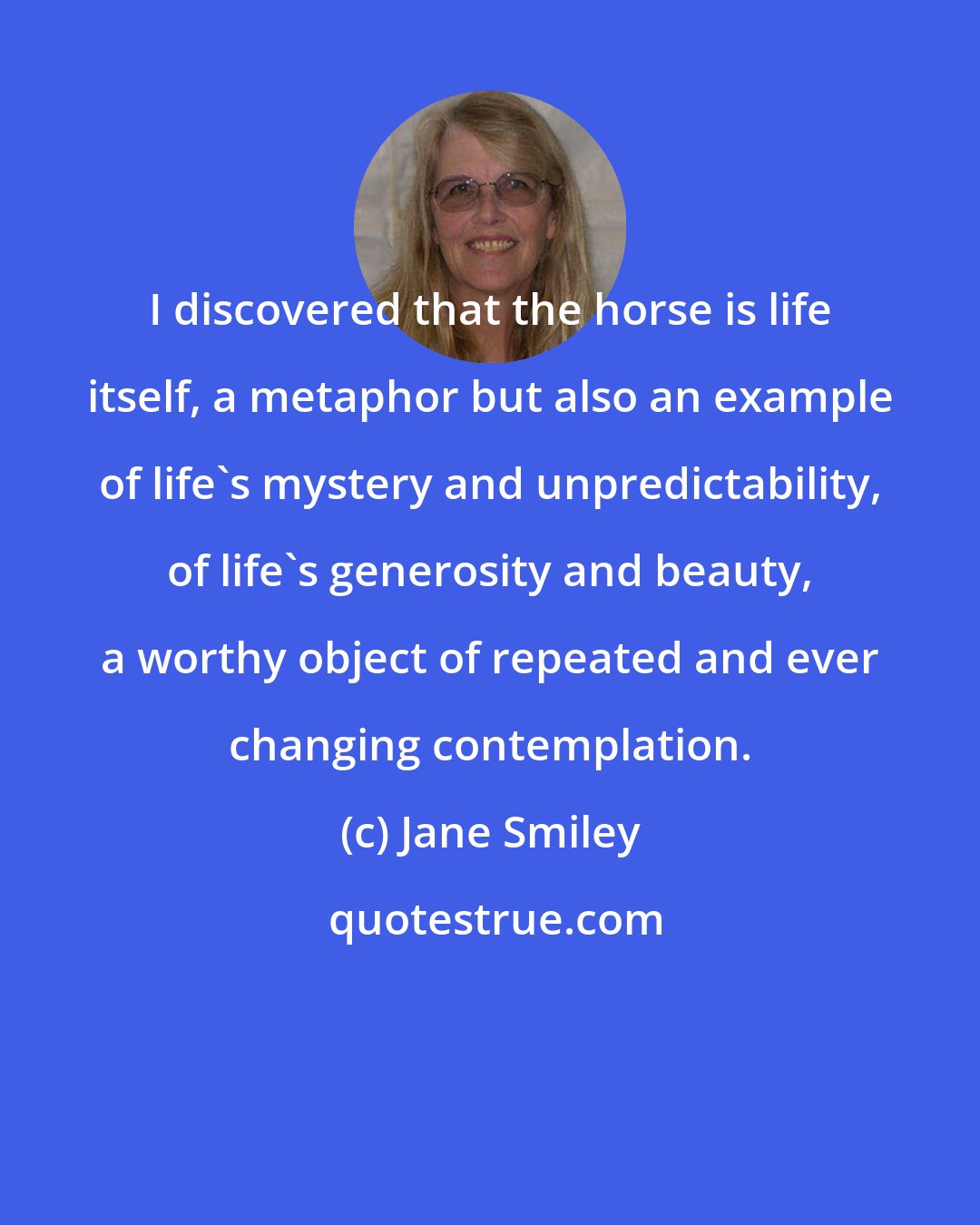 Jane Smiley: I discovered that the horse is life itself, a metaphor but also an example of life's mystery and unpredictability, of life's generosity and beauty, a worthy object of repeated and ever changing contemplation.