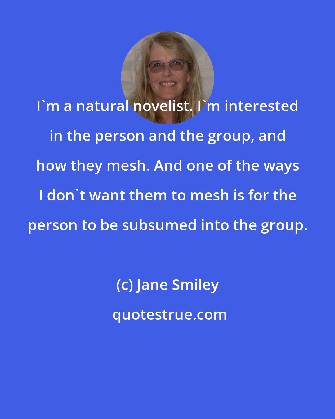 Jane Smiley: I'm a natural novelist. I'm interested in the person and the group, and how they mesh. And one of the ways I don't want them to mesh is for the person to be subsumed into the group.