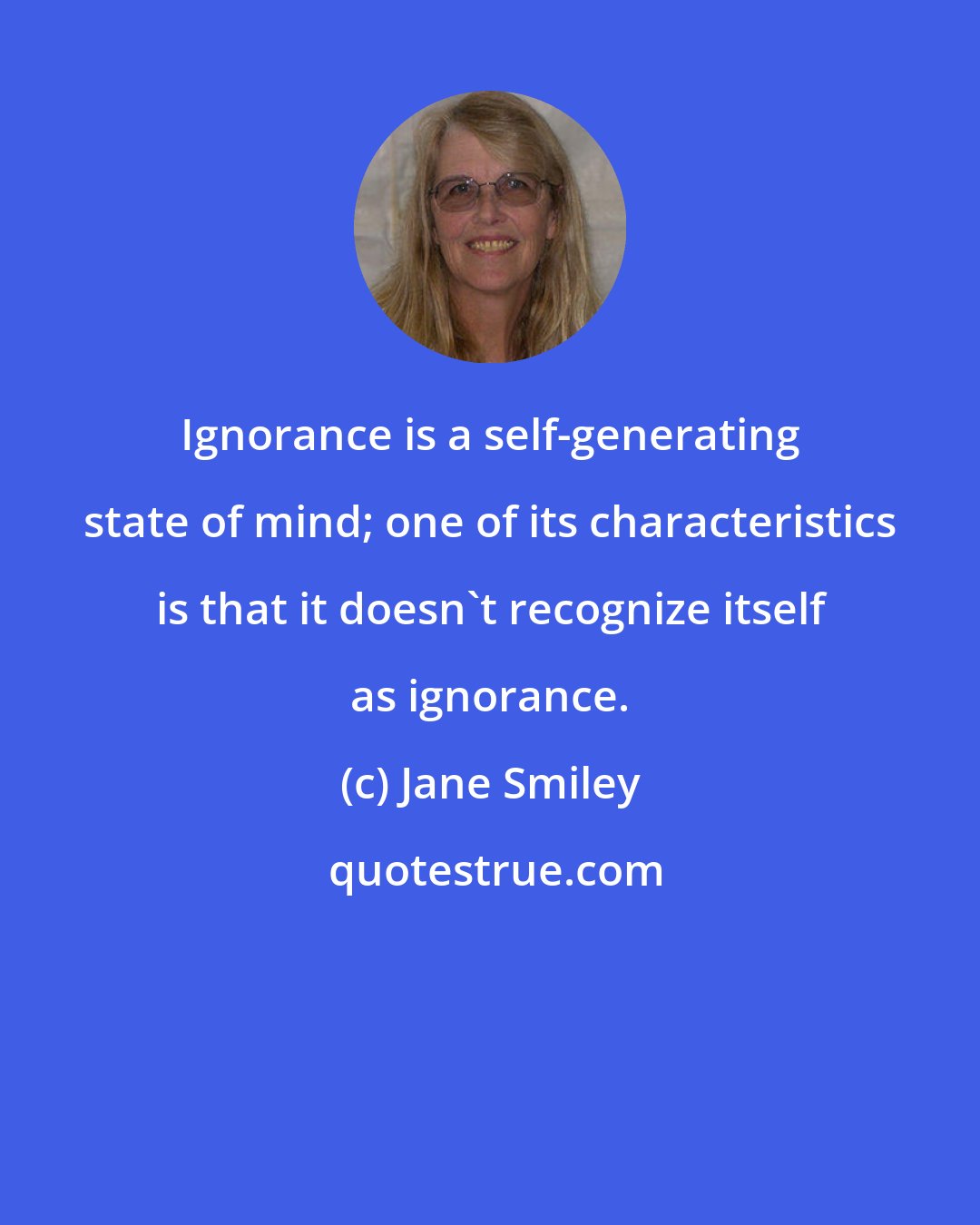 Jane Smiley: Ignorance is a self-generating state of mind; one of its characteristics is that it doesn't recognize itself as ignorance.