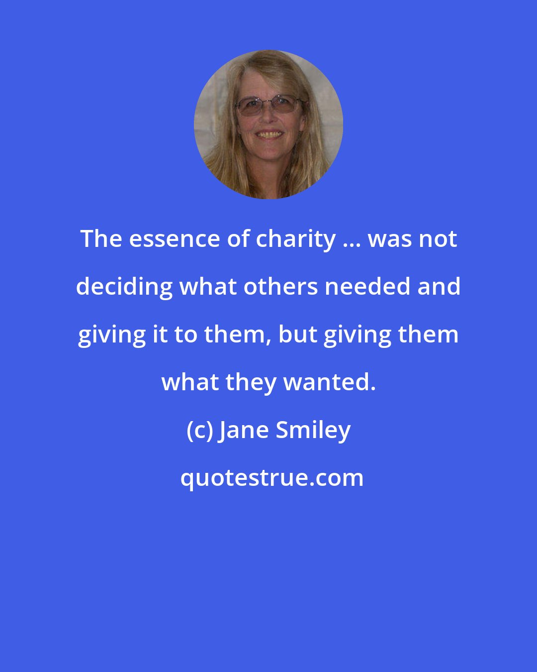 Jane Smiley: The essence of charity ... was not deciding what others needed and giving it to them, but giving them what they wanted.