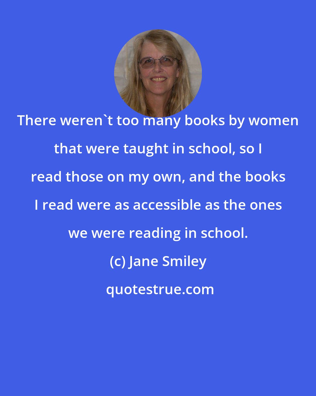 Jane Smiley: There weren't too many books by women that were taught in school, so I read those on my own, and the books I read were as accessible as the ones we were reading in school.