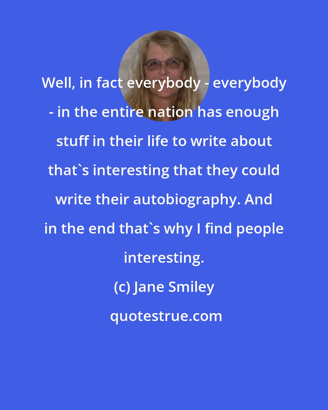 Jane Smiley: Well, in fact everybody - everybody - in the entire nation has enough stuff in their life to write about that's interesting that they could write their autobiography. And in the end that's why I find people interesting.