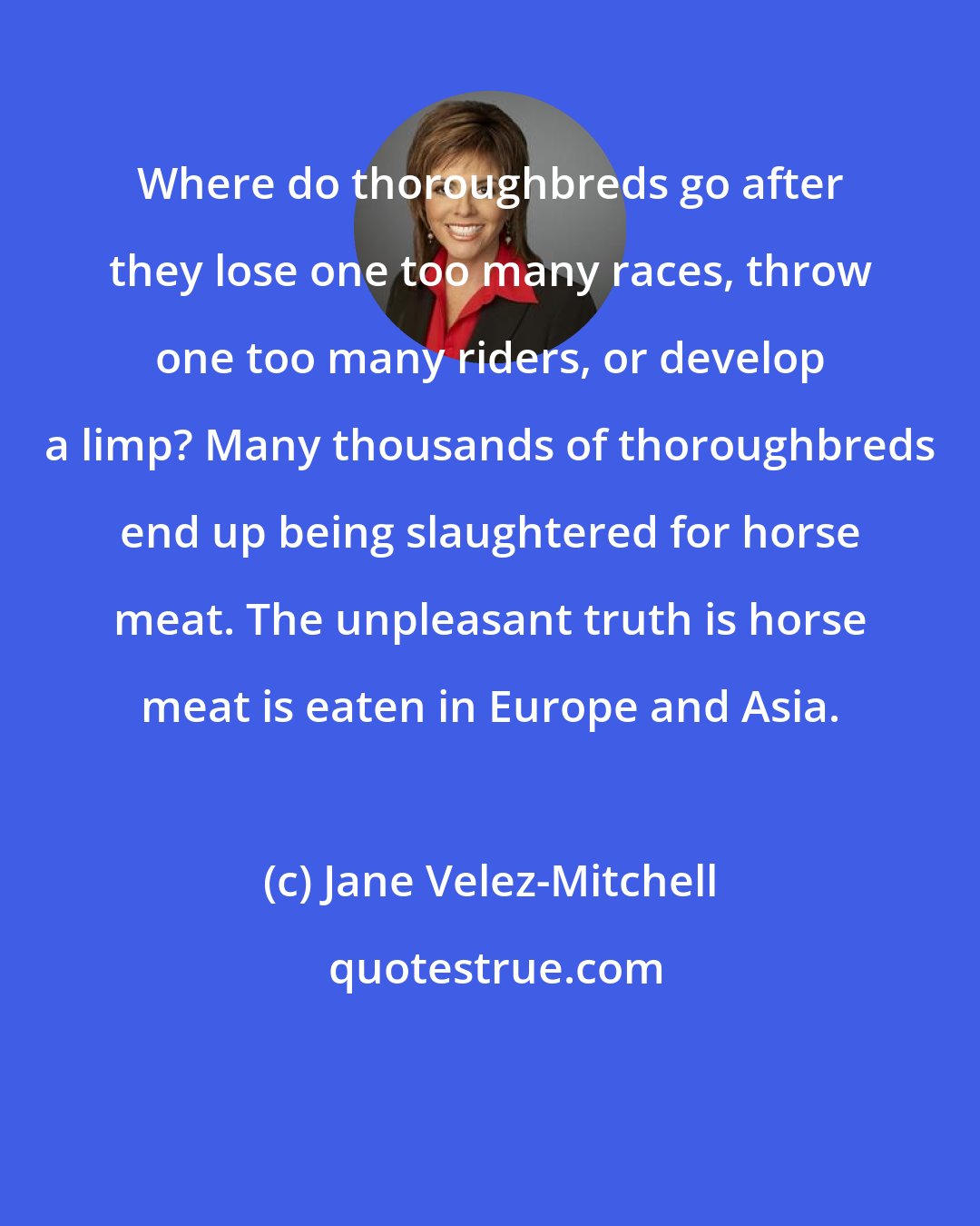 Jane Velez-Mitchell: Where do thoroughbreds go after they lose one too many races, throw one too many riders, or develop a limp? Many thousands of thoroughbreds end up being slaughtered for horse meat. The unpleasant truth is horse meat is eaten in Europe and Asia.