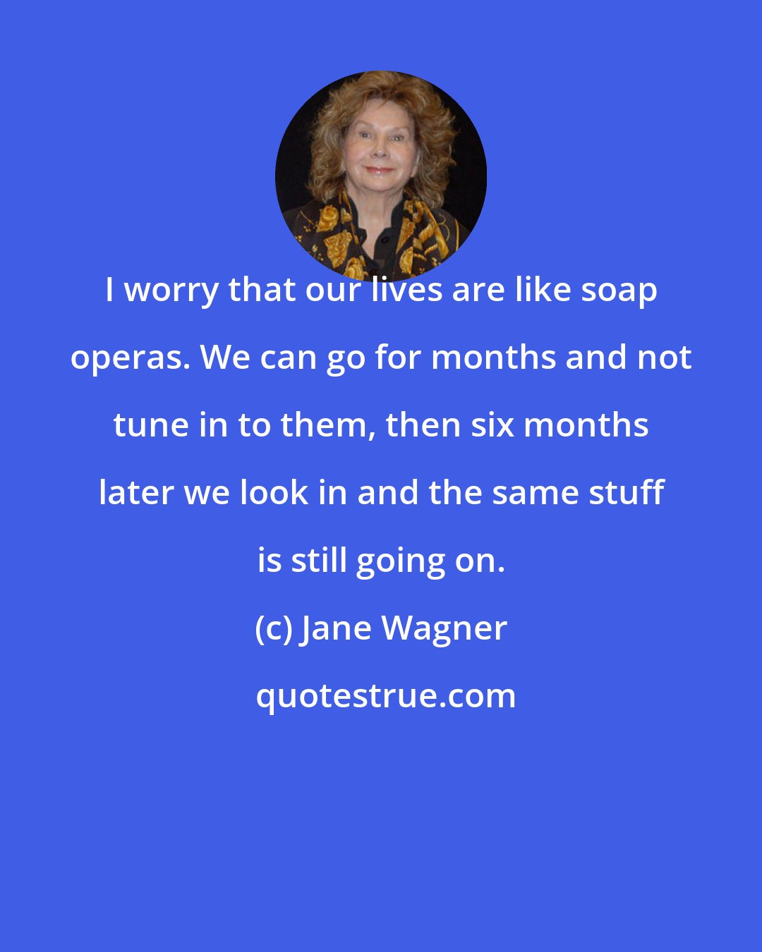 Jane Wagner: I worry that our lives are like soap operas. We can go for months and not tune in to them, then six months later we look in and the same stuff is still going on.