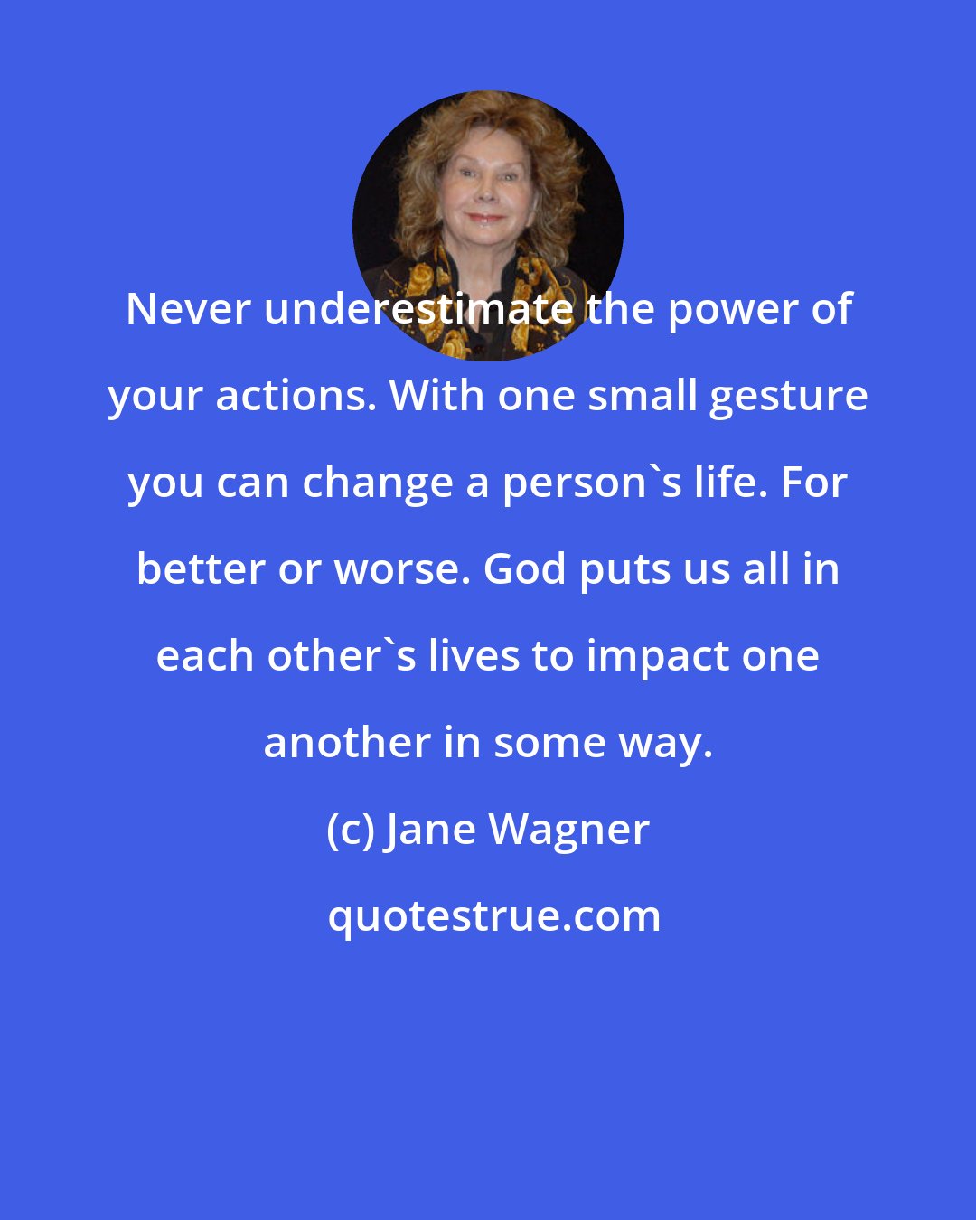 Jane Wagner: Never underestimate the power of your actions. With one small gesture you can change a person's life. For better or worse. God puts us all in each other's lives to impact one another in some way.