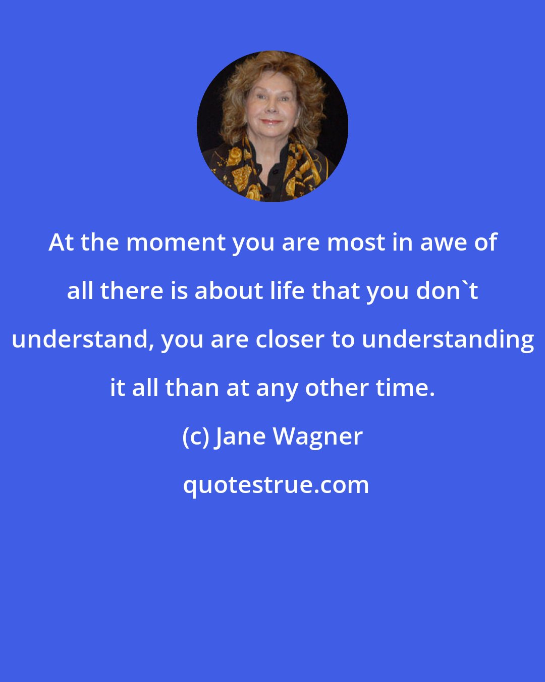 Jane Wagner: At the moment you are most in awe of all there is about life that you don't understand, you are closer to understanding it all than at any other time.