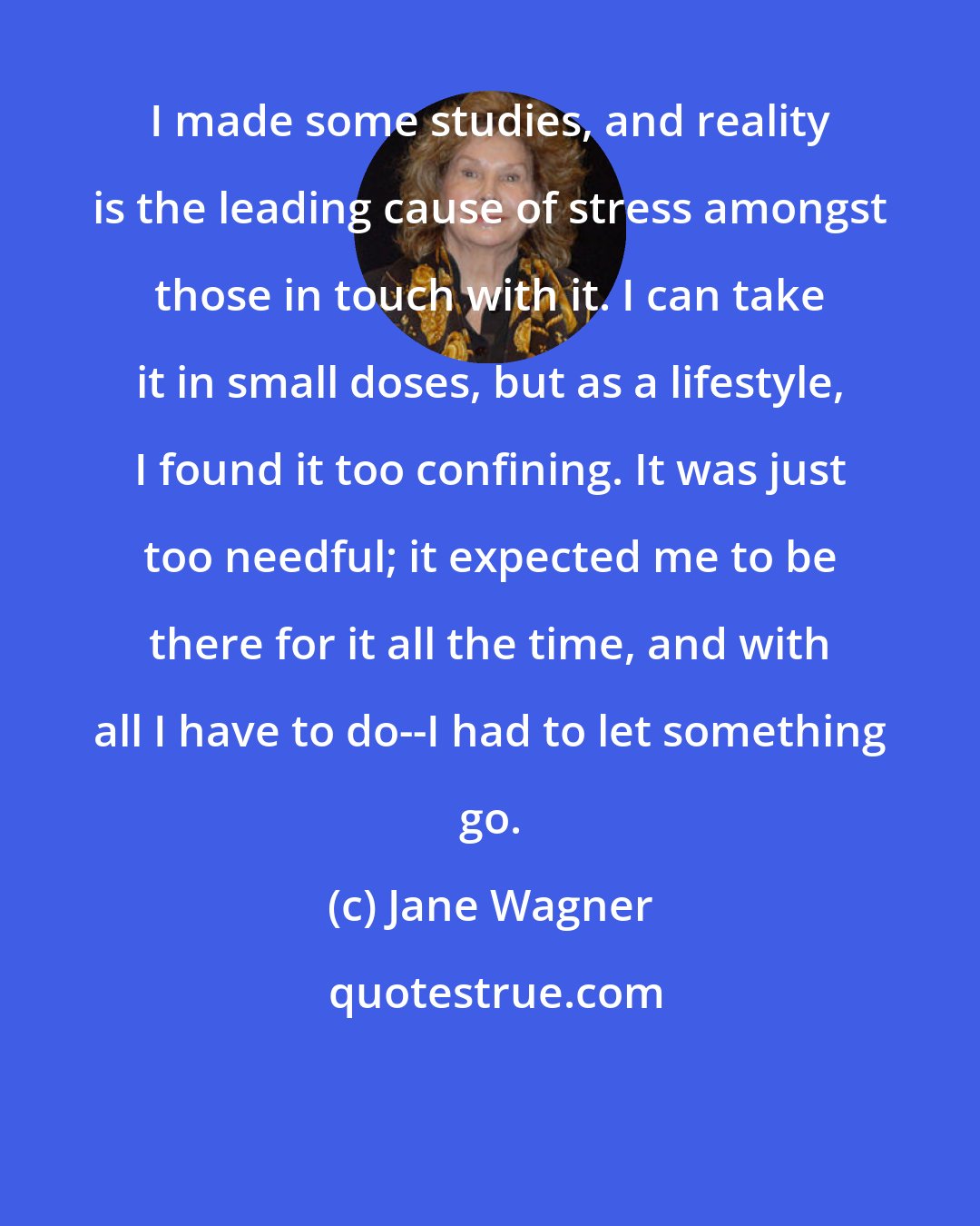 Jane Wagner: I made some studies, and reality is the leading cause of stress amongst those in touch with it. I can take it in small doses, but as a lifestyle, I found it too confining. It was just too needful; it expected me to be there for it all the time, and with all I have to do--I had to let something go.