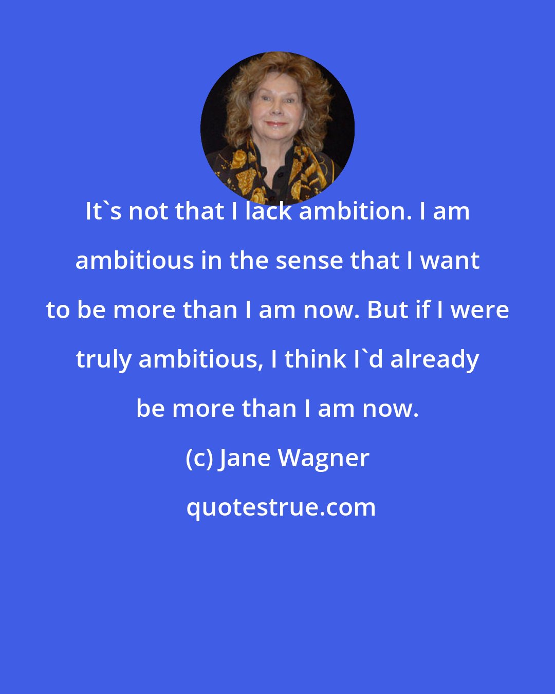 Jane Wagner: It's not that I lack ambition. I am ambitious in the sense that I want to be more than I am now. But if I were truly ambitious, I think I'd already be more than I am now.