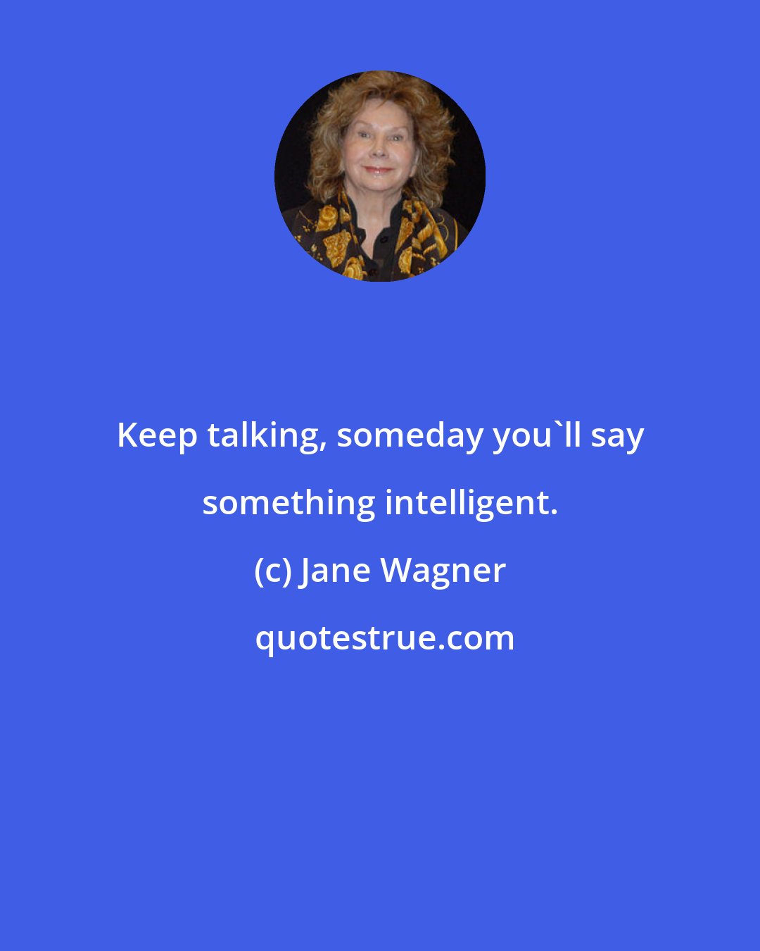 Jane Wagner: Keep talking, someday you'll say something intelligent.