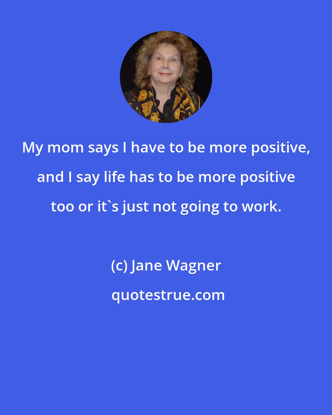 Jane Wagner: My mom says I have to be more positive, and I say life has to be more positive too or it's just not going to work.