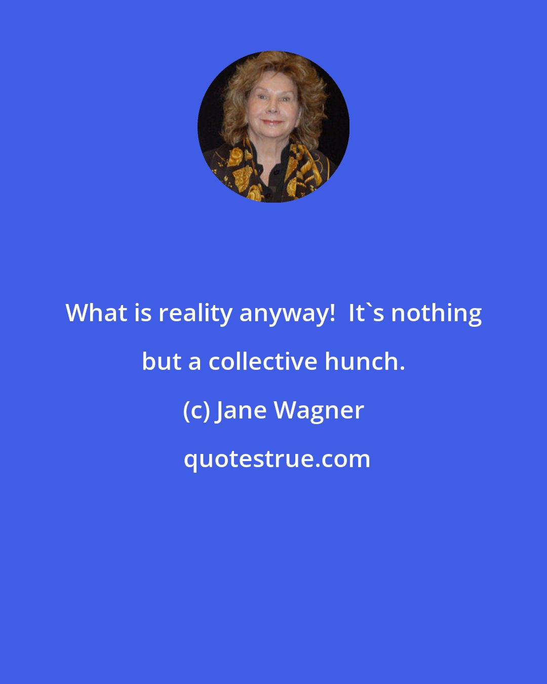 Jane Wagner: What is reality anyway!  It's nothing but a collective hunch.