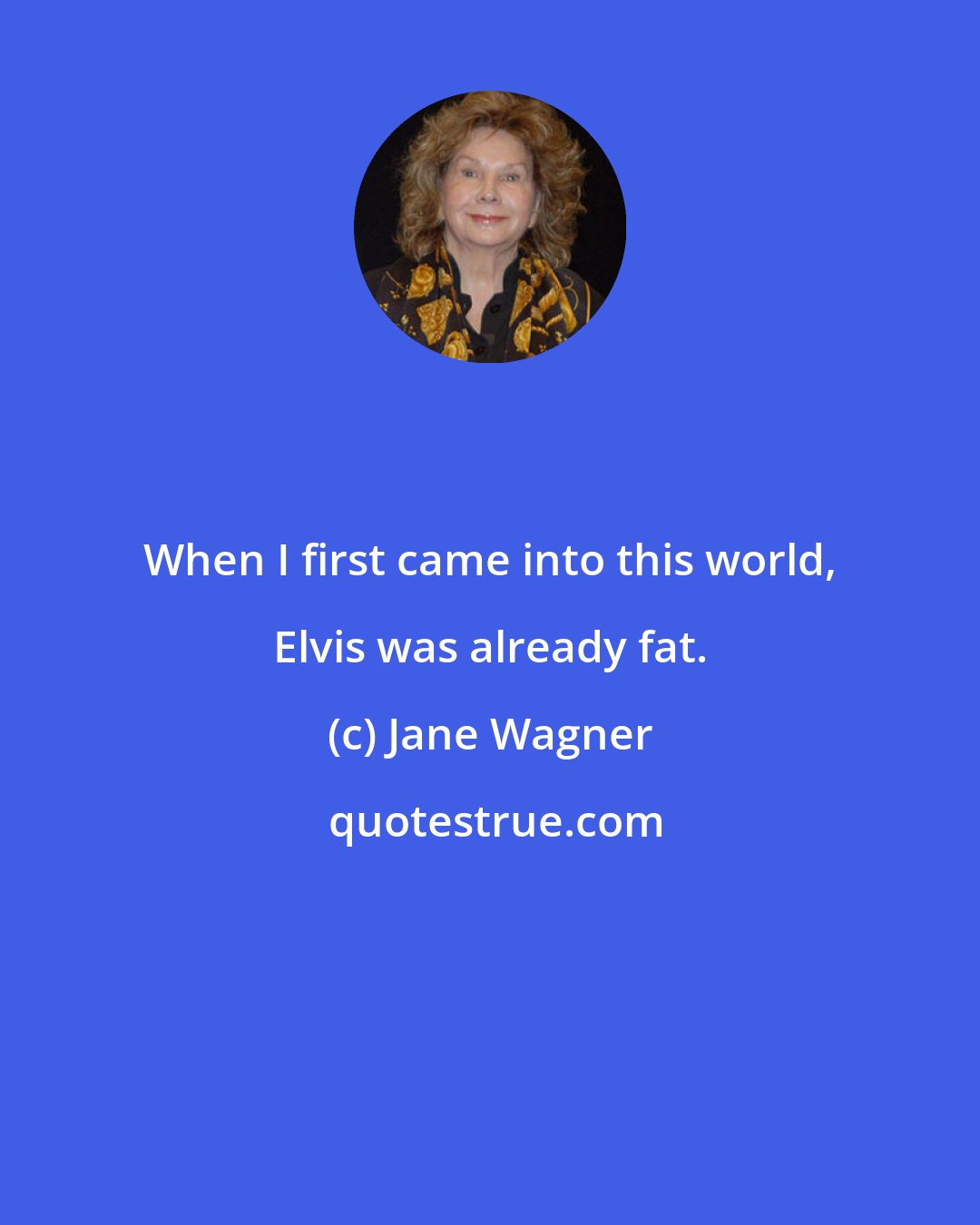 Jane Wagner: When I first came into this world, Elvis was already fat.